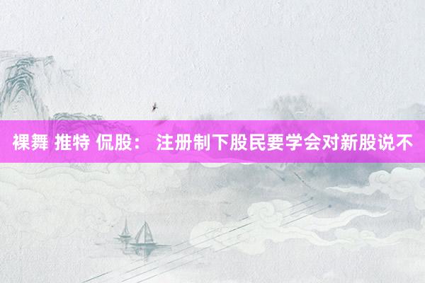裸舞 推特 侃股： 注册制下股民要学会对新股说不