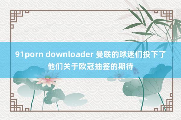 91porn downloader 曼联的球迷们投下了他们关于欧冠抽签的期待