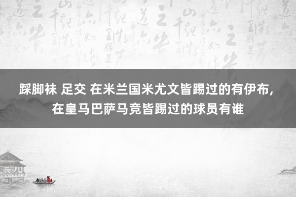 踩脚袜 足交 在米兰国米尤文皆踢过的有伊布， 在皇马巴萨马竞皆踢过的球员有谁
