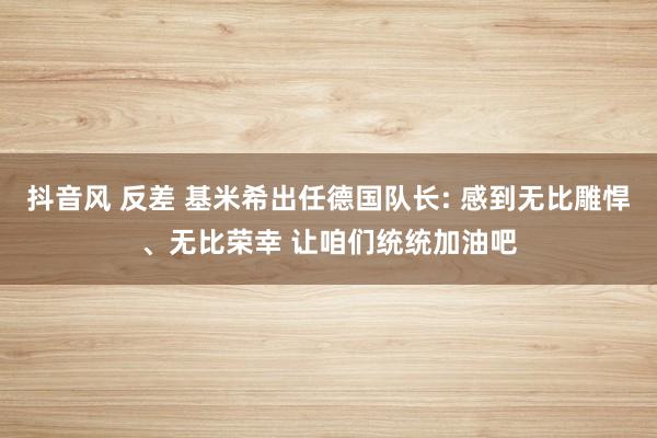 抖音风 反差 基米希出任德国队长: 感到无比雕悍、无比荣幸 让咱们统统加油吧