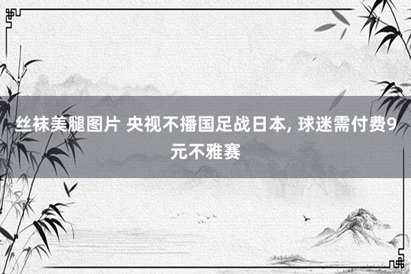 丝袜美腿图片 央视不播国足战日本， 球迷需付费9元不雅赛