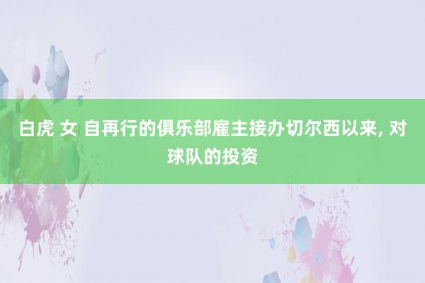 白虎 女 自再行的俱乐部雇主接办切尔西以来， 对球队的投资