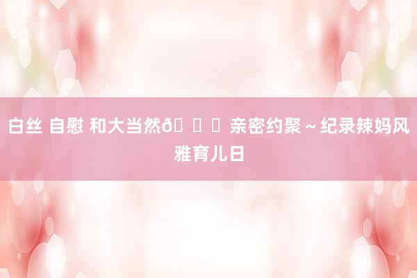 白丝 自慰 和大当然🍃亲密约聚~纪录辣妈风雅育儿日