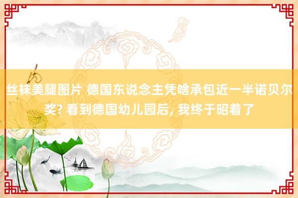 丝袜美腿图片 德国东说念主凭啥承包近一半诺贝尔奖? 看到德国幼儿园后， 我终于昭着了