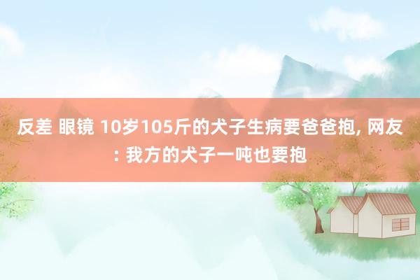 反差 眼镜 10岁105斤的犬子生病要爸爸抱， 网友: 我方的犬子一吨也要抱