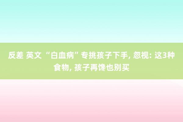 反差 英文 “白血病”专挑孩子下手， 忽视: 这3种食物， 孩子再馋也别买