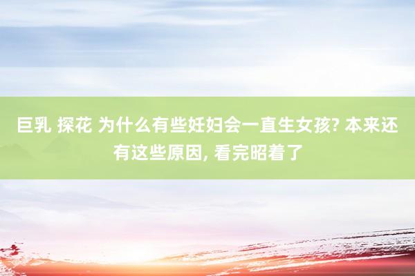 巨乳 探花 为什么有些妊妇会一直生女孩? 本来还有这些原因， 看完昭着了