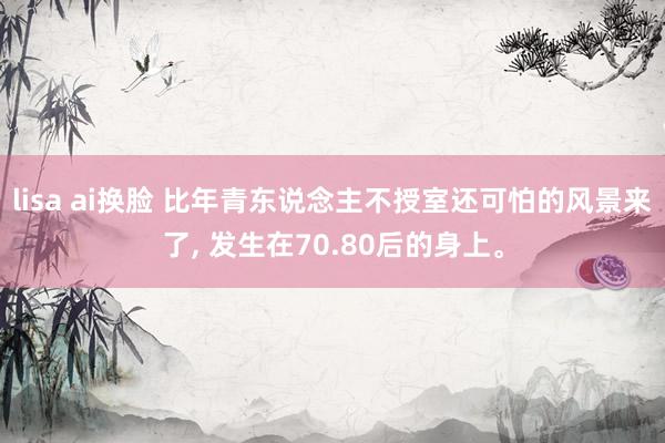 lisa ai换脸 比年青东说念主不授室还可怕的风景来了， 发生在70.80后的身上。