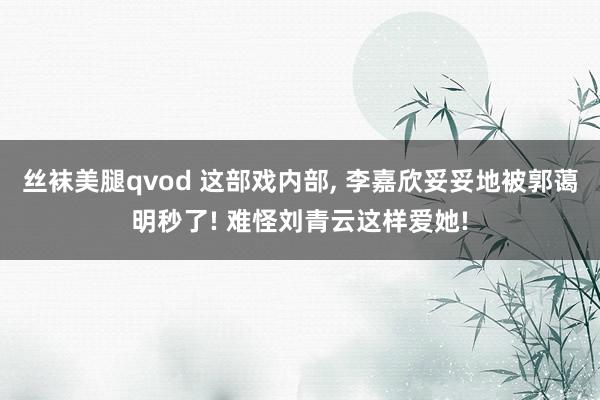 丝袜美腿qvod 这部戏内部， 李嘉欣妥妥地被郭蔼明秒了! 难怪刘青云这样爱她!