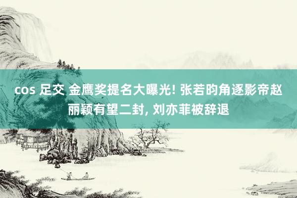 cos 足交 金鹰奖提名大曝光! 张若昀角逐影帝赵丽颖有望二封， 刘亦菲被辞退
