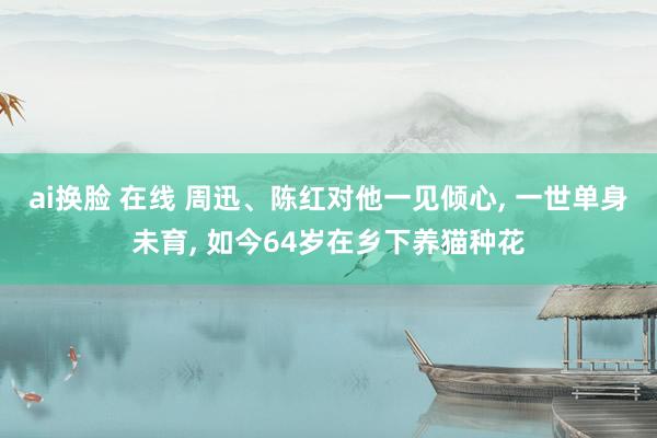 ai换脸 在线 周迅、陈红对他一见倾心， 一世单身未育， 如今64岁在乡下养猫种花