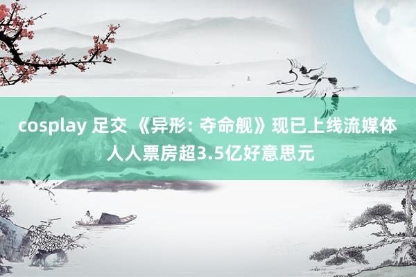 cosplay 足交 《异形: 夺命舰》现已上线流媒体 人人票房超3.5亿好意思元
