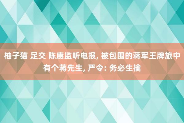 柚子猫 足交 陈赓监听电报， 被包围的蒋军王牌旅中有个蒋先生， 严令: 务必生擒
