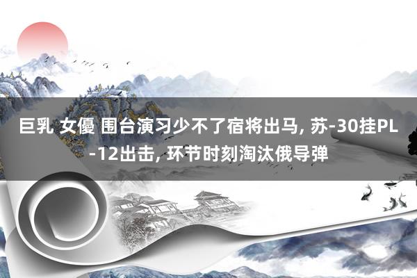 巨乳 女優 围台演习少不了宿将出马， 苏-30挂PL-12出击， 环节时刻淘汰俄导弹