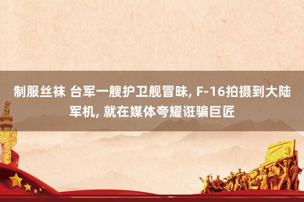 制服丝袜 台军一艘护卫舰冒昧， F-16拍摄到大陆军机， 就在媒体夸耀诳骗巨匠