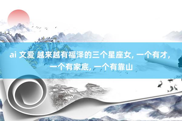 ai 文爱 越来越有福泽的三个星座女， 一个有才， 一个有家底， 一个有靠山