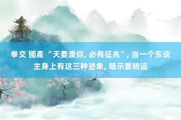 拳交 國產 “天要渡你， 必有征兆”， 当一个东谈主身上有这三种迹象， 暗示要转运