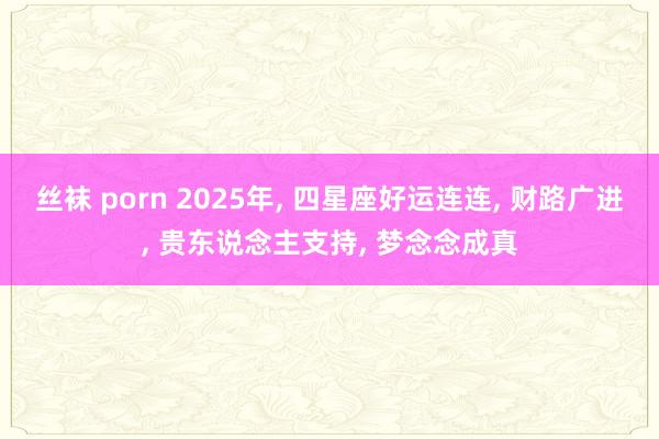 丝袜 porn 2025年， 四星座好运连连， 财路广进， 贵东说念主支持， 梦念念成真