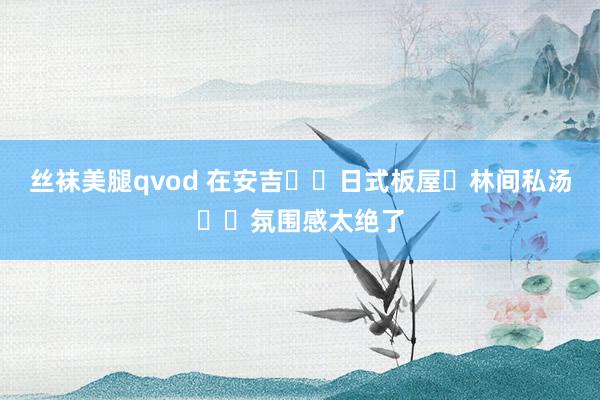 丝袜美腿qvod 在安吉❗️日式板屋➕林间私汤♨️氛围感太绝了