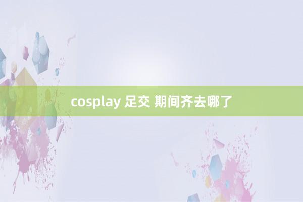 cosplay 足交 期间齐去哪了