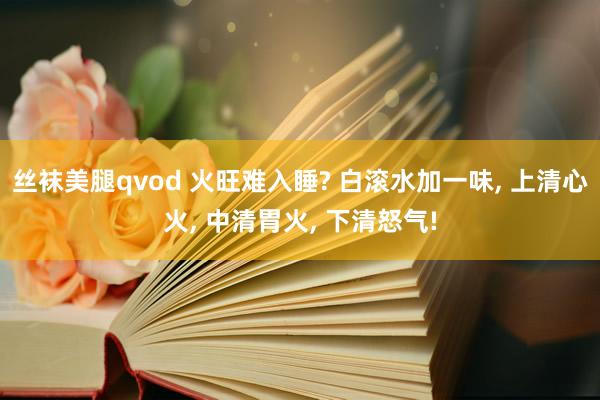 丝袜美腿qvod 火旺难入睡? 白滚水加一味， 上清心火， 中清胃火， 下清怒气!