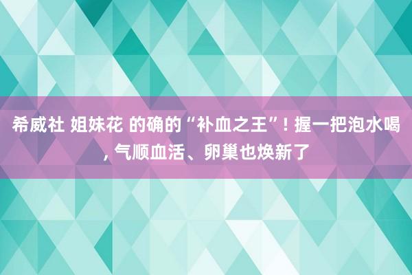 希威社 姐妹花 的确的“补血之王”! 握一把泡水喝， 气顺血活、卵巢也焕新了
