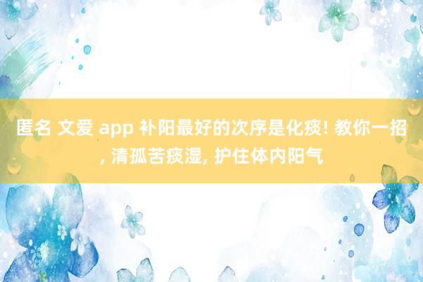 匿名 文爱 app 补阳最好的次序是化痰! 教你一招， 清孤苦痰湿， 护住体内阳气