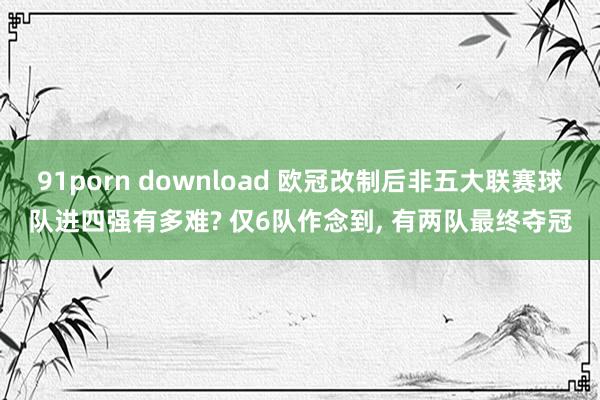 91porn download 欧冠改制后非五大联赛球队进四强有多难? 仅6队作念到， 有两队最终夺冠