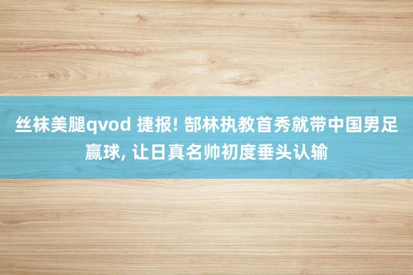 丝袜美腿qvod 捷报! 郜林执教首秀就带中国男足赢球， 让日真名帅初度垂头认输