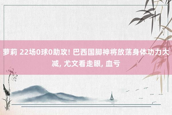 萝莉 22场0球0助攻! 巴西国脚神将放荡身体功力大减， 尤文看走眼， 血亏