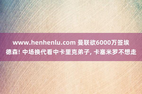 www.henhenlu.com 曼联欲6000万签埃德森! 中场换代看中卡里克弟子， 卡塞米罗不想走