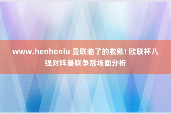 www.henhenlu 曼联临了的救赎! 欧联杯八强对阵曼联争冠场面分析