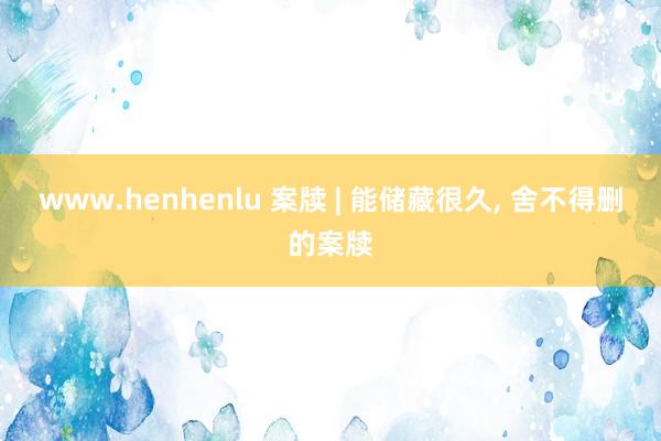 www.henhenlu 案牍 | 能储藏很久, 舍不得删的案牍