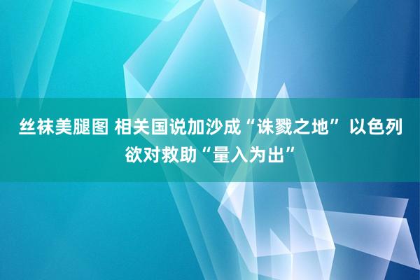 丝袜美腿图 相关国说加沙成“诛戮之地” 以色列欲对救助“量入为出”