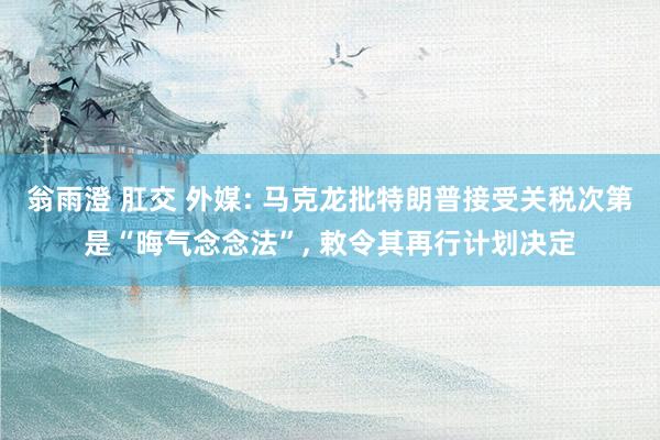 翁雨澄 肛交 外媒: 马克龙批特朗普接受关税次第是“晦气念念法”， 敕令其再行计划决定