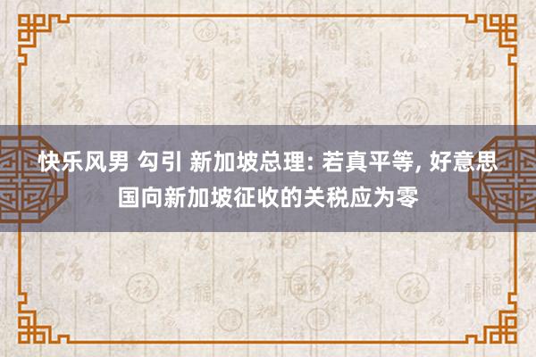 快乐风男 勾引 新加坡总理: 若真平等， 好意思国向新加坡征收的关税应为零