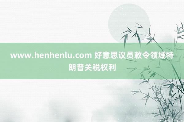 www.henhenlu.com 好意思议员敕令领域特朗普关税权利
