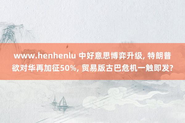 www.henhenlu 中好意思博弈升级， 特朗普欲对华再加征50%， 贸易版古巴危机一触即发?