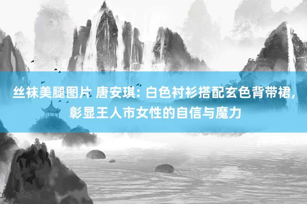 丝袜美腿图片 唐安琪: 白色衬衫搭配玄色背带裙， 彰显王人市女性的自信与魔力