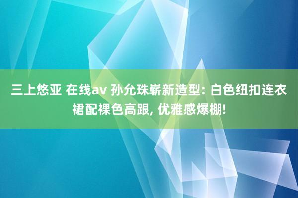 三上悠亚 在线av 孙允珠崭新造型: 白色纽扣连衣裙配裸色高跟， 优雅感爆棚!