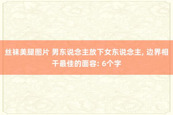 丝袜美腿图片 男东说念主放下女东说念主， 边界相干最佳的面容: 6个字