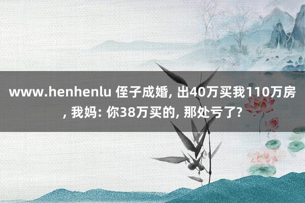 www.henhenlu 侄子成婚， 出40万买我110万房， 我妈: 你38万买的， 那处亏了?