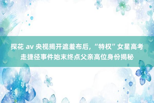 探花 av 央视揭开遮羞布后， “特权”女星高考走捷径事件始末终点父亲高位身份揭秘