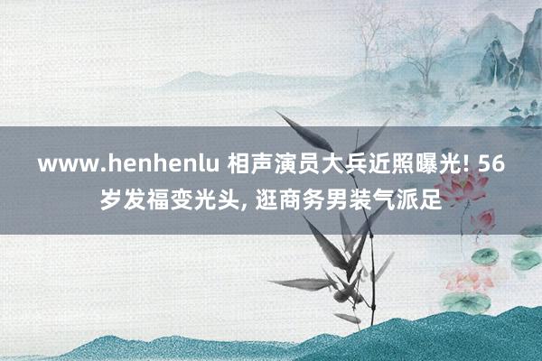 www.henhenlu 相声演员大兵近照曝光! 56岁发福变光头， 逛商务男装气派足