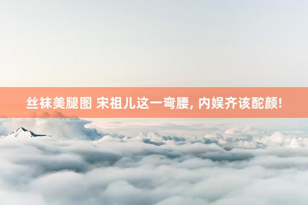 丝袜美腿图 宋祖儿这一弯腰， 内娱齐该酡颜!