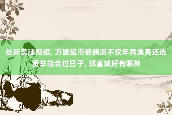 丝袜美腿视频， 方媛超市被偶遇不仅年青漂亮还选贤举能会过日子， 郭富城好有眼神