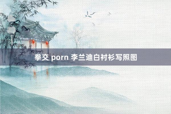 拳交 porn 李兰迪白衬衫写照图