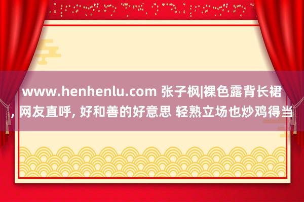 www.henhenlu.com 张子枫|裸色露背长裙， 网友直呼，<a href=