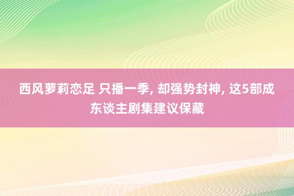 西风萝莉恋足 只播一季， 却强势封神， 这5部成东谈主剧集建议保藏