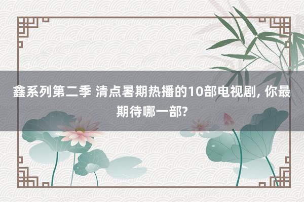 鑫系列第二季 清点暑期热播的10部电视剧， 你最期待哪一部?